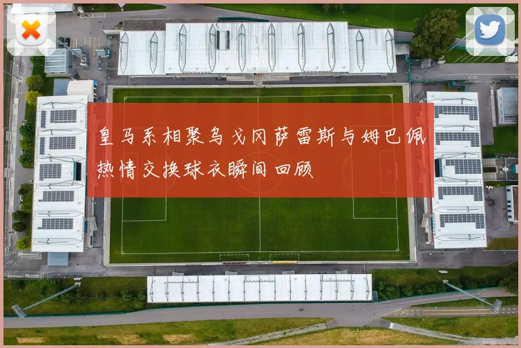 皇马系相聚乌戈冈萨雷斯与姆巴佩热情交换球衣瞬间回顾