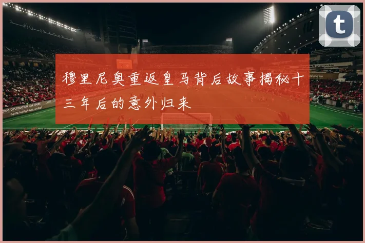 穆里尼奥重返皇马背后故事揭秘十三年后的意外归来