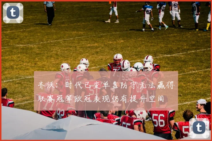 齐沃：时代已变单靠防守无法赢得联赛冠军欧冠表现仍有提升空间
