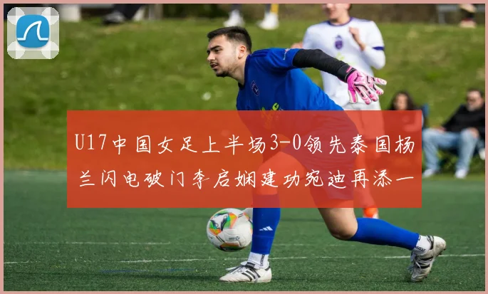 U17中国女足上半场3-0领先泰国杨兰闪电破门李启娴建功宛迪再添一分