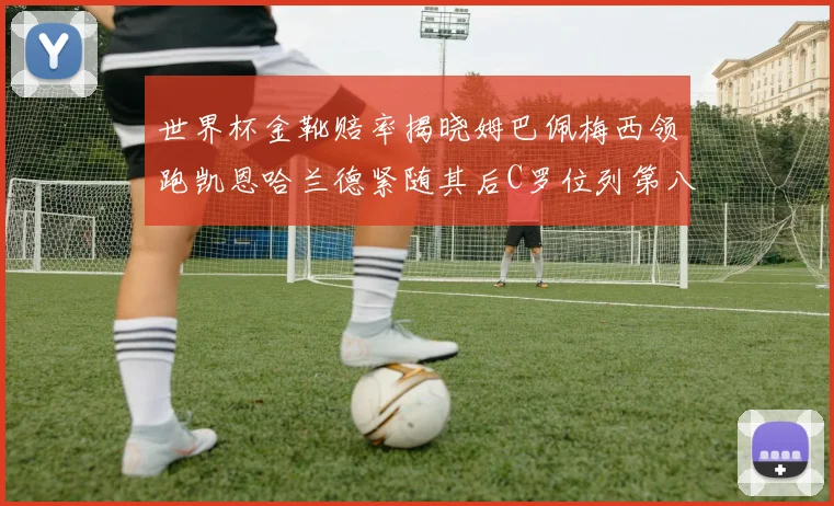 世界杯金靴赔率揭晓姆巴佩梅西领跑凯恩哈兰德紧随其后C罗位列第八