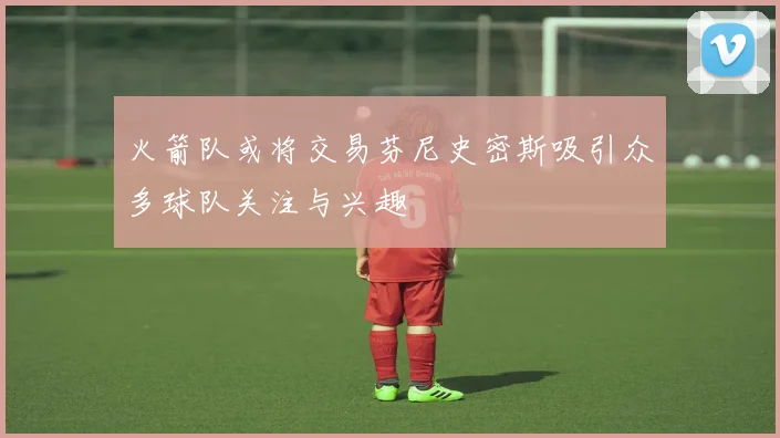 火箭队或将交易芬尼史密斯吸引众多球队关注与兴趣