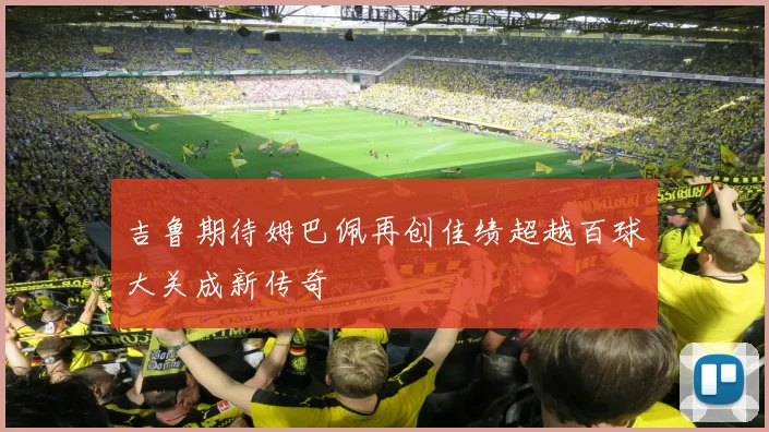 吉鲁期待姆巴佩再创佳绩超越百球大关成新传奇