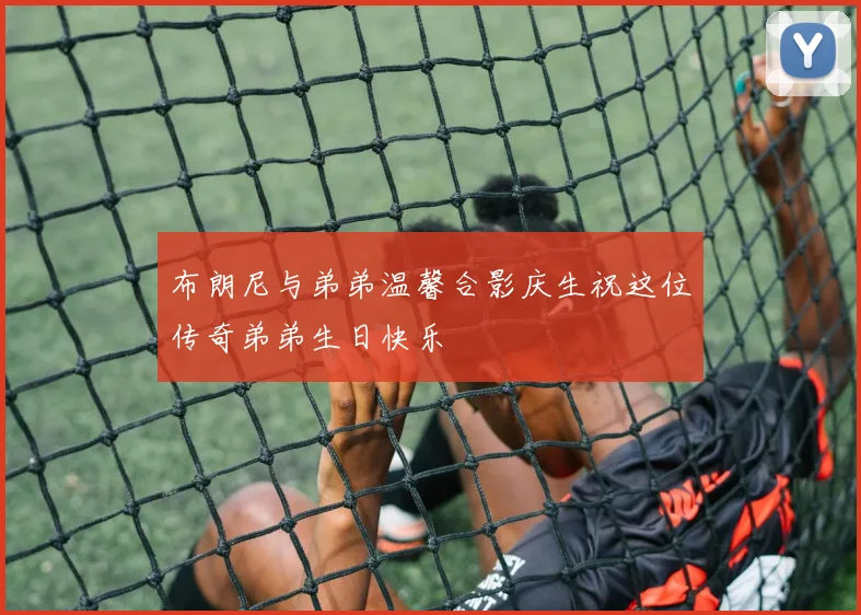 布朗尼与弟弟温馨合影庆生祝这位传奇弟弟生日快乐