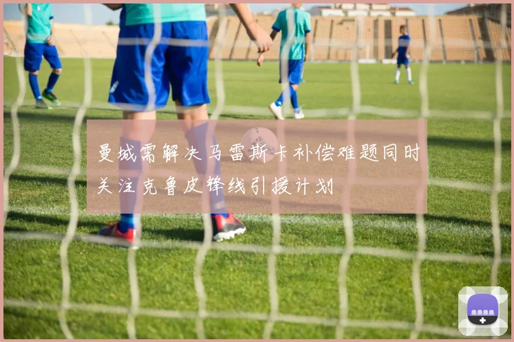 曼城需解决马雷斯卡补偿难题同时关注克鲁皮锋线引援计划