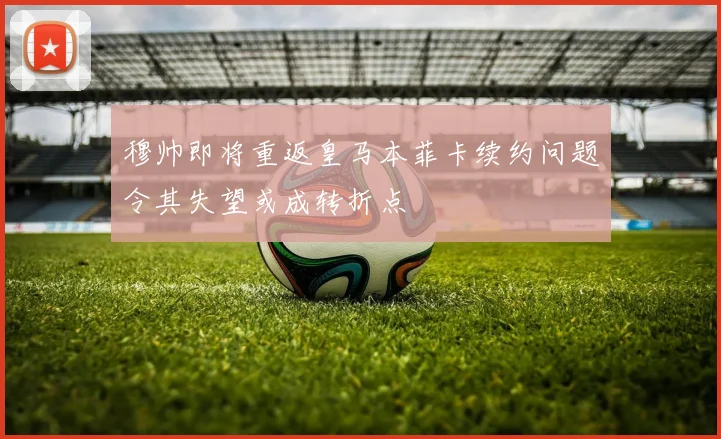 穆帅即将重返皇马本菲卡续约问题令其失望或成转折点