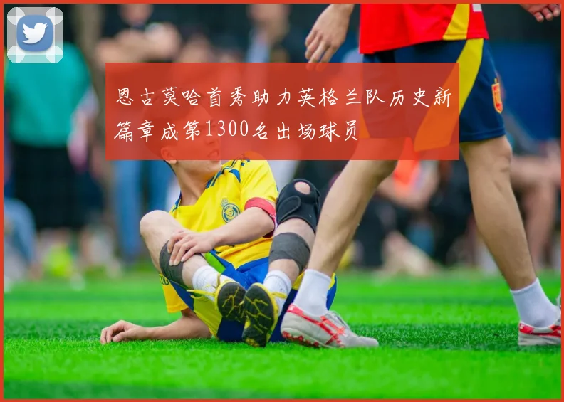 恩古莫哈首秀助力英格兰队历史新篇章成第1300名出场球员