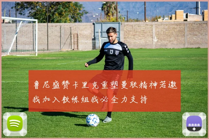 鲁尼盛赞卡里克重塑曼联精神若邀我加入教练组我必全力支持