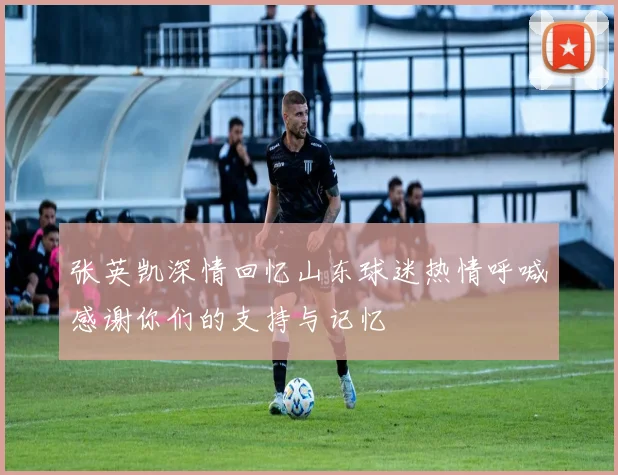 张英凯深情回忆山东球迷热情呼喊感谢你们的支持与记忆