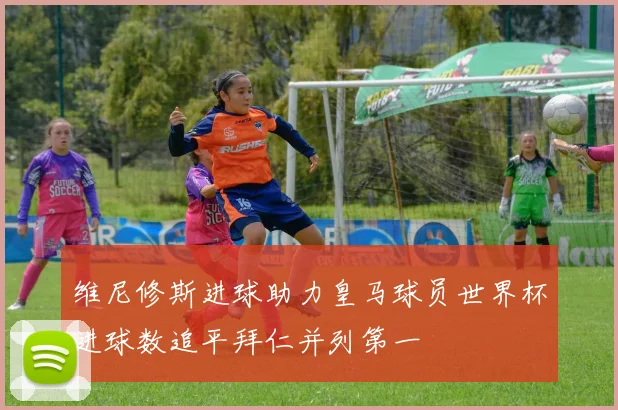 维尼修斯进球助力皇马球员世界杯进球数追平拜仁并列第一