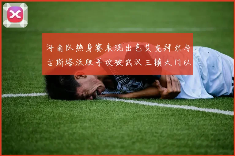 河南队热身赛表现出色艾克拜尔与古斯塔沃联手攻破武汉三镇大门以2-0获胜