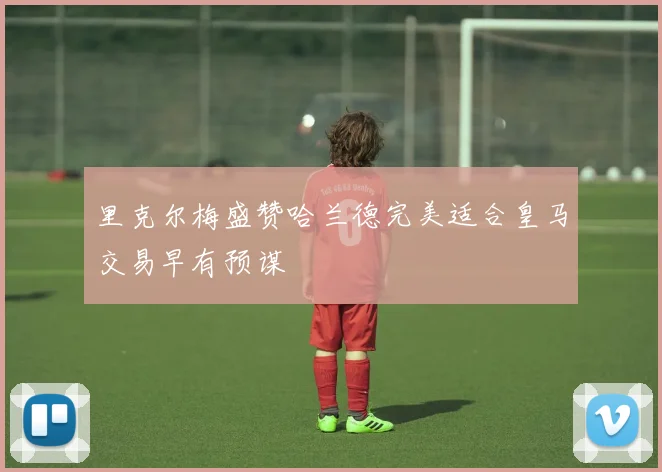 里克尔梅盛赞哈兰德完美适合皇马交易早有预谋