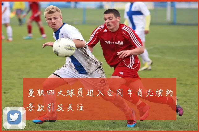 曼联四大球员进入合同年肖无续约条款引发关注
