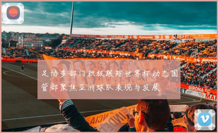 足协多部门积极跟踪世界杯动态国管部聚焦亚洲球队表现与发展