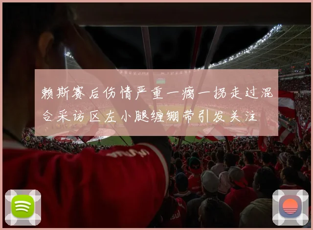 赖斯赛后伤情严重一瘸一拐走过混合采访区左小腿缠绷带引发关注