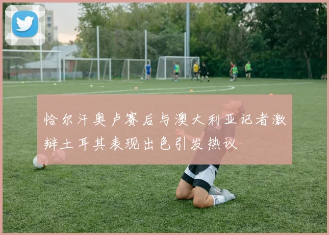 恰尔汗奥卢赛后与澳大利亚记者激辩土耳其表现出色引发热议