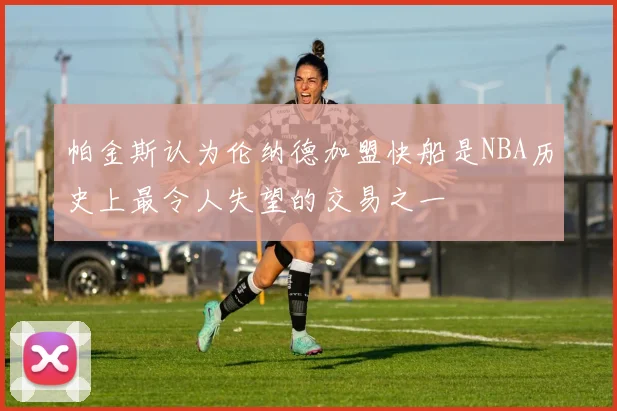 帕金斯认为伦纳德加盟快船是NBA历史上最令人失望的交易之一