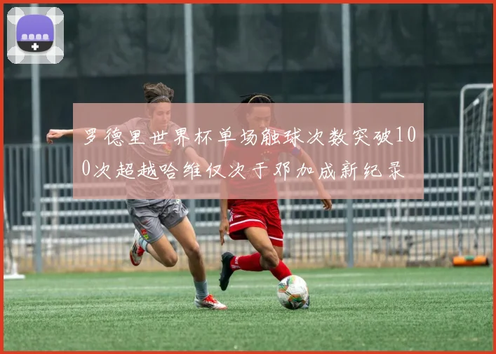 罗德里世界杯单场触球次数突破100次超越哈维仅次于邓加成新纪录