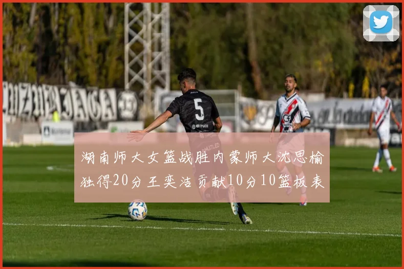 湖南师大女篮战胜内蒙师大沈思榆独得20分王奕洁贡献10分10篮板表现出色