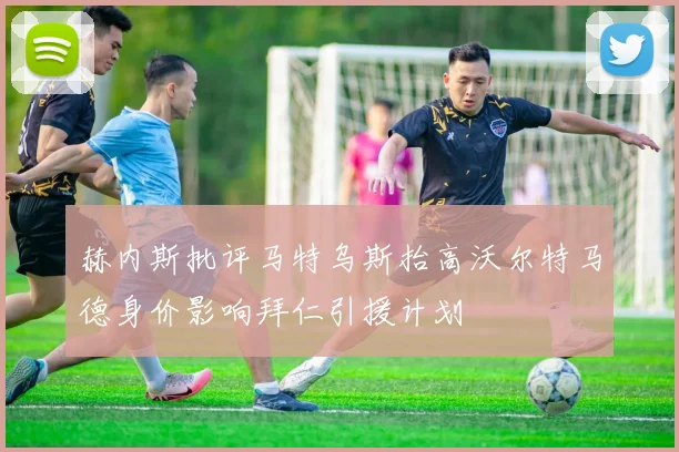 赫内斯批评马特乌斯抬高沃尔特马德身价影响拜仁引援计划